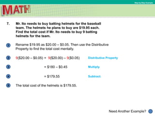 1
Need Another Example?
2
3
4
5
Step-by-Step Example
7. Mr. Ito needs to buy batting helmets for the baseball
team. The helmets he plans to buy are $19.95 each.
Find the total cost if Mr. Ito needs to buy 9 batting
helmets for the team.
Distributive Property
Multiply.
Rename $19.95 as $20.00 – $0.05. Then use the Distributive
Property to find the total cost mentally.
= $180 – $0.45
Subtract.= $179.55
= 9($20.00) – 9($0.05)9($20.00 – $0.05)
The total cost of the helmets is $179.55.
 
