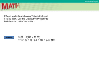 Answer
Need Another Example?
Fifteen students are buying T-shirts that cost
$10.60 each. Use the Distributive Property to
find the total cost of the shirts.
$159; 15($10 + $0.60)
= 15 • 10 + 15 • 0.6 = 150 + 9, or 159
 