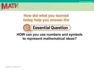 How did what you learned
today help you answer the
HOW can you use numbers and symbols
to represent mathematical ideas?
Course 2, Lesson 5-4
Expressions and Equations
 