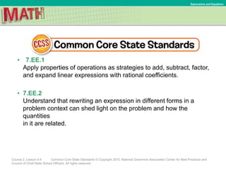 • 7.EE.1
Apply properties of operations as strategies to add, subtract, factor,
and expand linear expressions with rational coefficients.
• 7.EE.2
Understand that rewriting an expression in different forms in a
problem context can shed light on the problem and how the
quantities
in it are related.
Course 2, Lesson 5-4 Common Core State Standards © Copyright 2010. National Governors Association Center for Best Practices and
Council of Chief State School Officers. All rights reserved.
Expressions and Equations
 