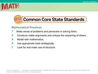 Mathematical Practices
1 Make sense of problems and persevere in solving them.
3 Construct viable arguments and critique the reasoning of others.
4 Model with mathematics.
5 Use appropriate tools strategically.
7 Look for and make use of structure.
Course 2, Lesson 5-4 Common Core State Standards © Copyright 2010. National Governors Association Center for Best Practices and
Council of Chief State School Officers. All rights reserved.
Expressions and Equations
 