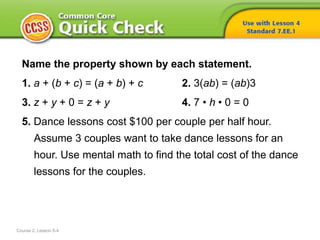 Name the property shown by each statement.
1. a + (b + c) = (a + b) + c 2. 3(ab) = (ab)3
3. z + y + 0 = z + y 4. 7 • h • 0 = 0
5. Dance lessons cost $100 per couple per half hour.
Assume 3 couples want to take dance lessons for an
hour. Use mental math to find the total cost of the dance
lessons for the couples.
Course 2, Lesson 5-4
 