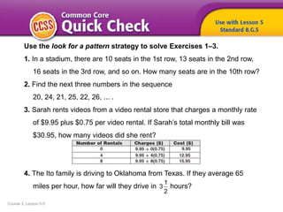 Course 3, Lesson 5-5
Use the look for a pattern strategy to solve Exercises 1–3.
1. In a stadium, there are 10 seats in the 1st row, 13 seats in the 2nd row,
16 seats in the 3rd row, and so on. How many seats are in the 10th row?
2. Find the next three numbers in the sequence
20, 24, 21, 25, 22, 26, ... .
3. Sarah rents videos from a video rental store that charges a monthly rate
of $9.95 plus $0.75 per video rental. If Sarah’s total monthly bill was
$30.95, how many videos did she rent?
4. The Ito family is driving to Oklahoma from Texas. If they average 65
miles per hour, how far will they drive in hours?
1
3
2
 
