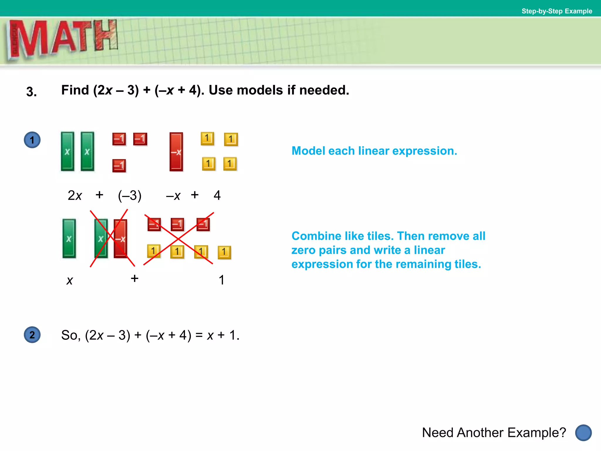1
Need Another Example?
2
Step-by-Step Example
3. Find (2x – 3) + (–x + 4). Use models if needed.
Model each linear expression.
2x
So, (2x – 3) + (–x + 4) = x + 1.
x
Combine like tiles. Then remove all
zero pairs and write a linear
expression for the remaining tiles.
(–3) –x 4++
+ 1
 
