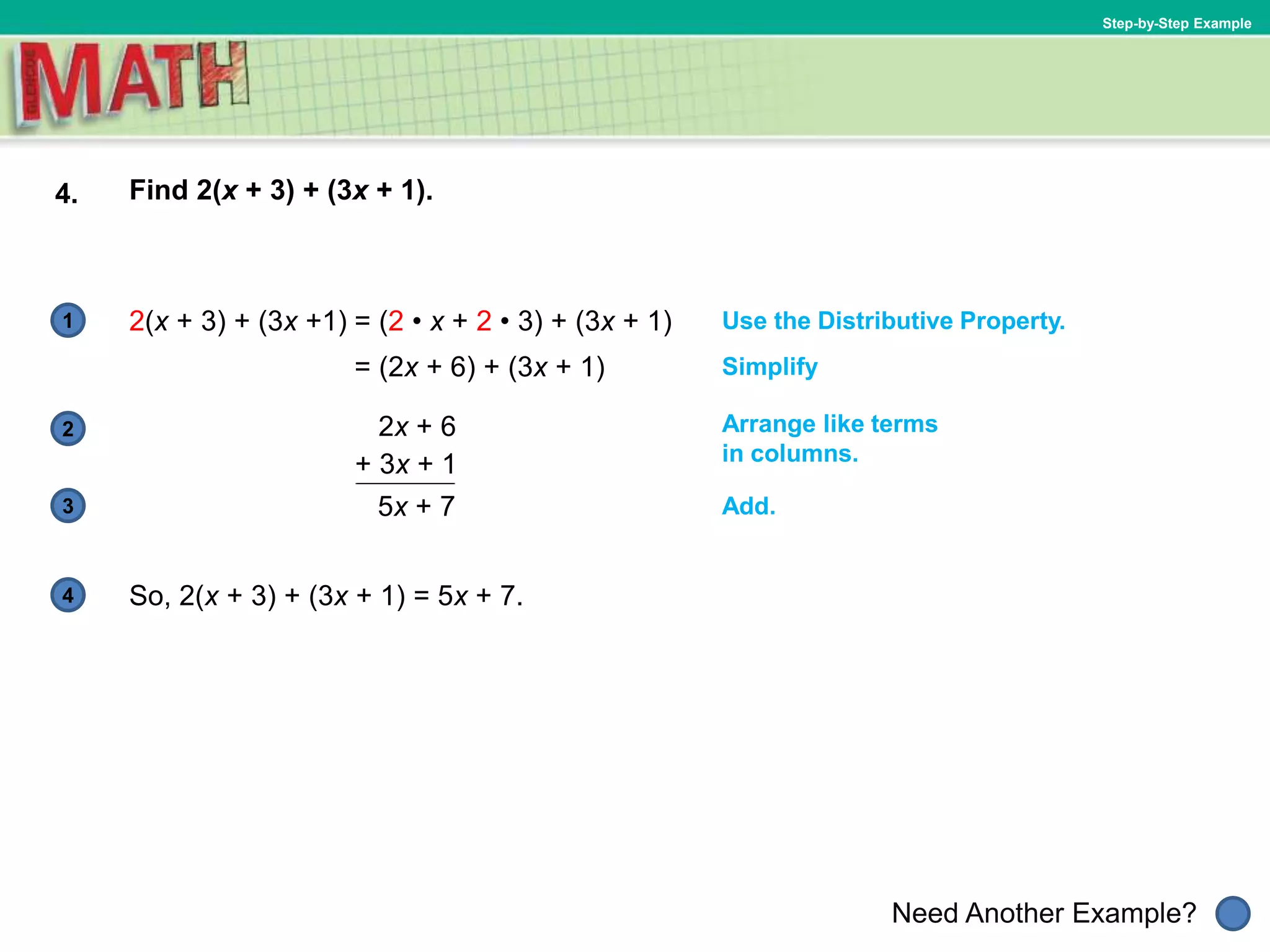 1
Need Another Example?
2
3
4
Step-by-Step Example
4. Find 2(x + 3) + (3x + 1).
Use the Distributive Property.2(x + 3) + (3x +1)
So, 2(x + 3) + (3x + 1) = 5x + 7.
Arrange like terms
in columns.
= (2 • x + 2 • 3) + (3x + 1)
= (2x + 6) + (3x + 1) Simplify
2x + 6
+ 3x + 1
5x + 7 Add.
 