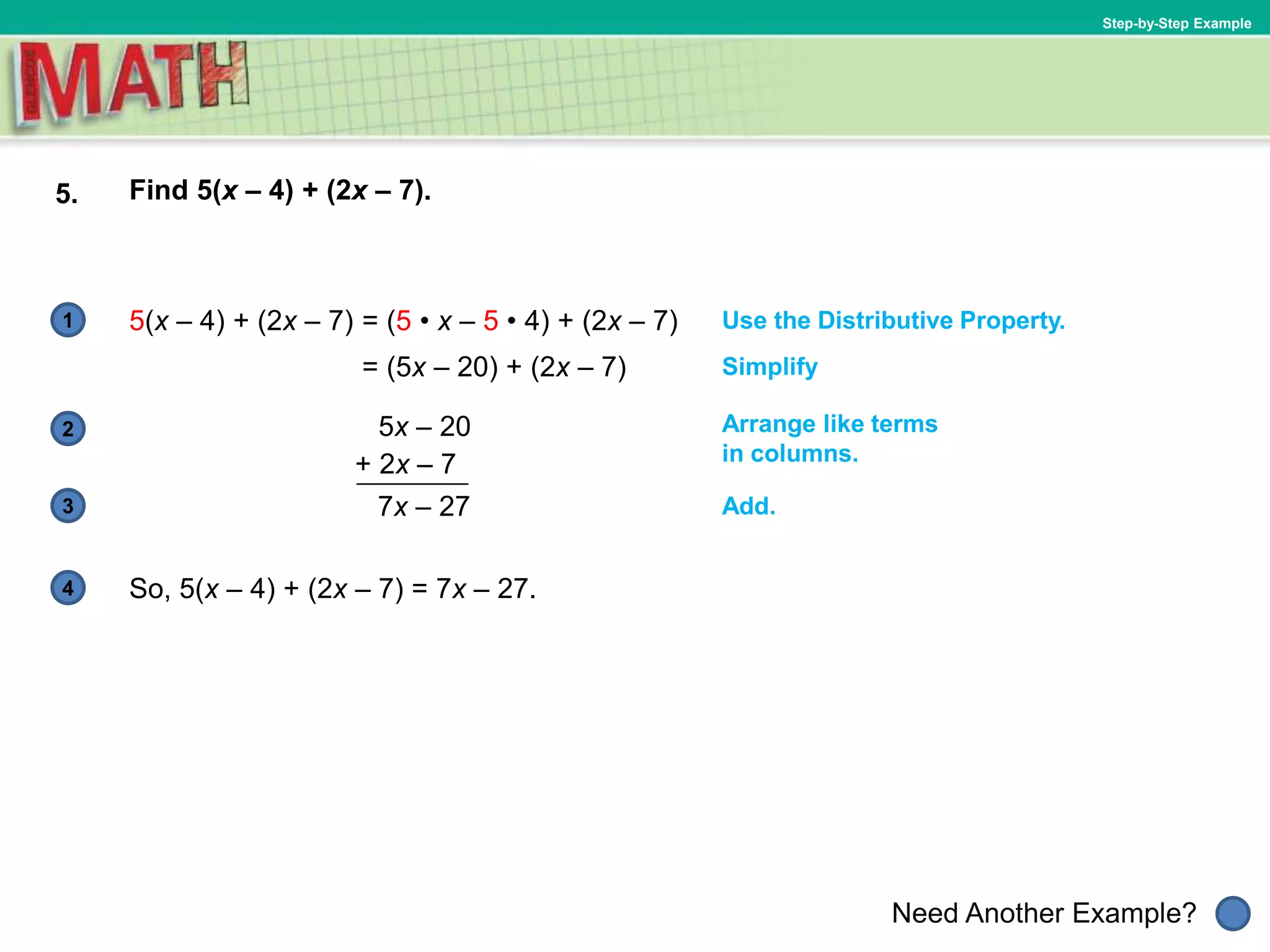 1
Need Another Example?
2
3
4
Step-by-Step Example
5. Find 5(x – 4) + (2x – 7).
Use the Distributive Property.5(x – 4) + (2x – 7)
So, 5(x – 4) + (2x – 7) = 7x – 27.
Arrange like terms
in columns.
= (5 • x – 5 • 4) + (2x – 7)
= (5x – 20) + (2x – 7) Simplify
5x – 20
+ 2x – 7
7x – 27 Add.
 