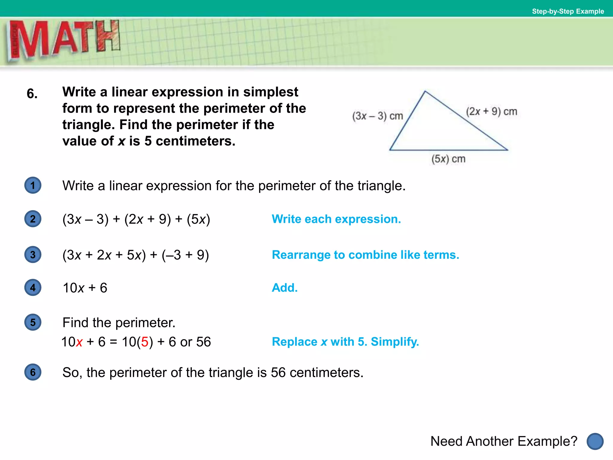 1
Need Another Example?
2
3
4
5
6
Step-by-Step Example
6. Write a linear expression in simplest
form to represent the perimeter of the
triangle. Find the perimeter if the
value of x is 5 centimeters.
Write a linear expression for the perimeter of the triangle.
So, the perimeter of the triangle is 56 centimeters.
Replace x with 5. Simplify.
(3x – 3) + (2x + 9) + (5x) Write each expression.
Add.
(3x + 2x + 5x) + (–3 + 9) Rearrange to combine like terms.
10x + 6
Find the perimeter.
10x + 6 = 10(5) + 6 or 56
 