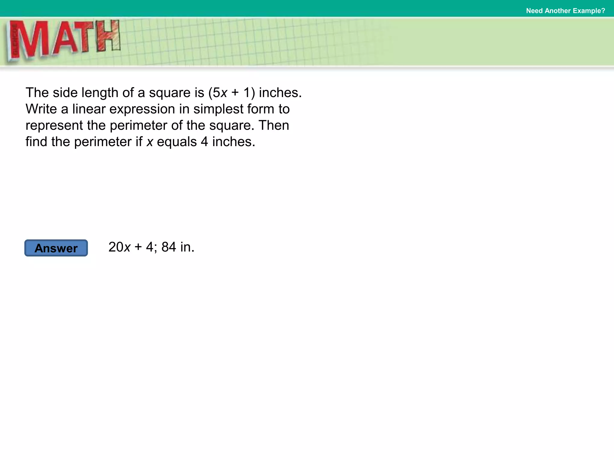 Answer
Need Another Example?
The side length of a square is (5x + 1) inches.
Write a linear expression in simplest form to
represent the perimeter of the square. Then
find the perimeter if x equals 4 inches.
20x + 4; 84 in.
 