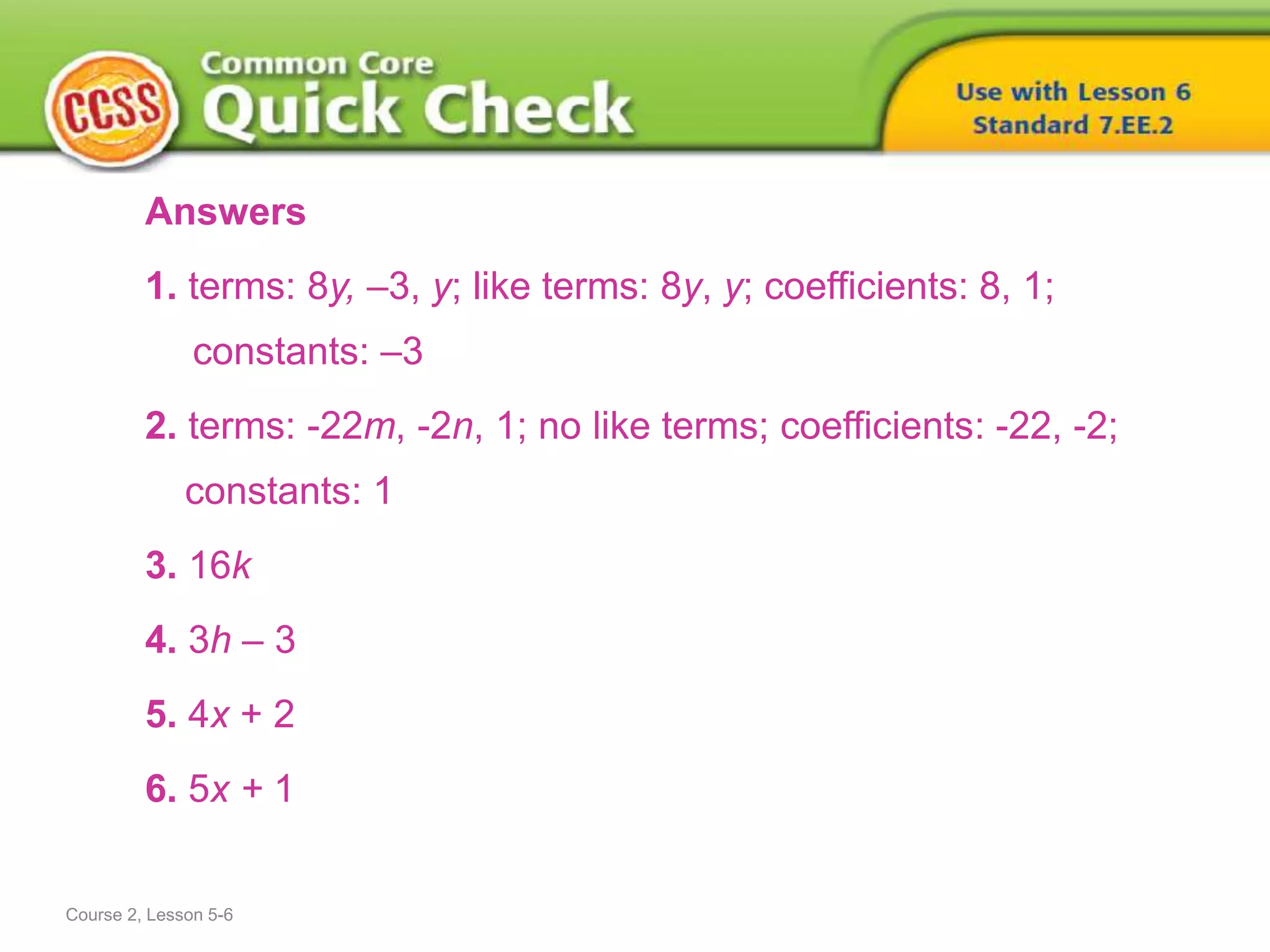 Answers
1. terms: 8y, –3, y; like terms: 8y, y; coefficients: 8, 1;
constants: –3
2. terms: -22m, -2n, 1; no like terms; coefficients: -22, -2;
constants: 1
3. 16k
4. 3h – 3
5. 4x + 2
6. 5x + 1
Course 2, Lesson 5-6
 