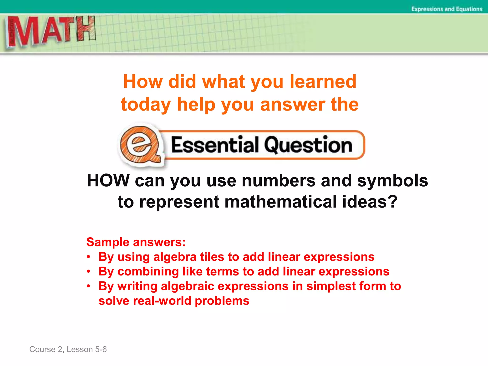 How did what you learned
today help you answer the
HOW can you use numbers and symbols
to represent mathematical ideas?
Course 2, Lesson 5-6
Expressions and Equations
Sample answers:
• By using algebra tiles to add linear expressions
• By combining like terms to add linear expressions
• By writing algebraic expressions in simplest form to
solve real-world problems
 