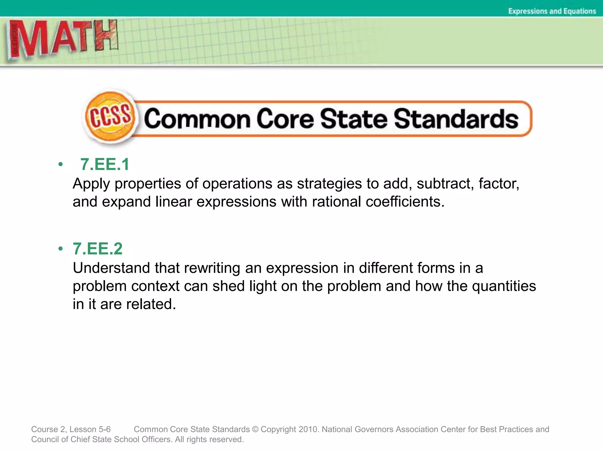 • 7.EE.1
Apply properties of operations as strategies to add, subtract, factor,
and expand linear expressions with rational coefficients.
• 7.EE.2
Understand that rewriting an expression in different forms in a
problem context can shed light on the problem and how the quantities
in it are related.
Course 2, Lesson 5-6 Common Core State Standards © Copyright 2010. National Governors Association Center for Best Practices and
Council of Chief State School Officers. All rights reserved.
Expressions and Equations
 