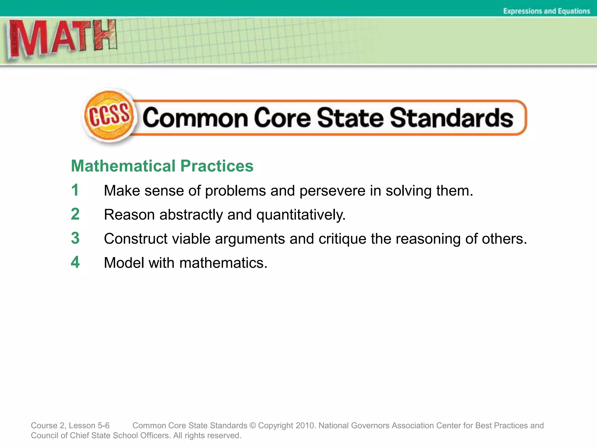 Mathematical Practices
1 Make sense of problems and persevere in solving them.
2 Reason abstractly and quantitatively.
3 Construct viable arguments and critique the reasoning of others.
4 Model with mathematics.
Course 2, Lesson 5-6 Common Core State Standards © Copyright 2010. National Governors Association Center for Best Practices and
Council of Chief State School Officers. All rights reserved.
Expressions and Equations
 