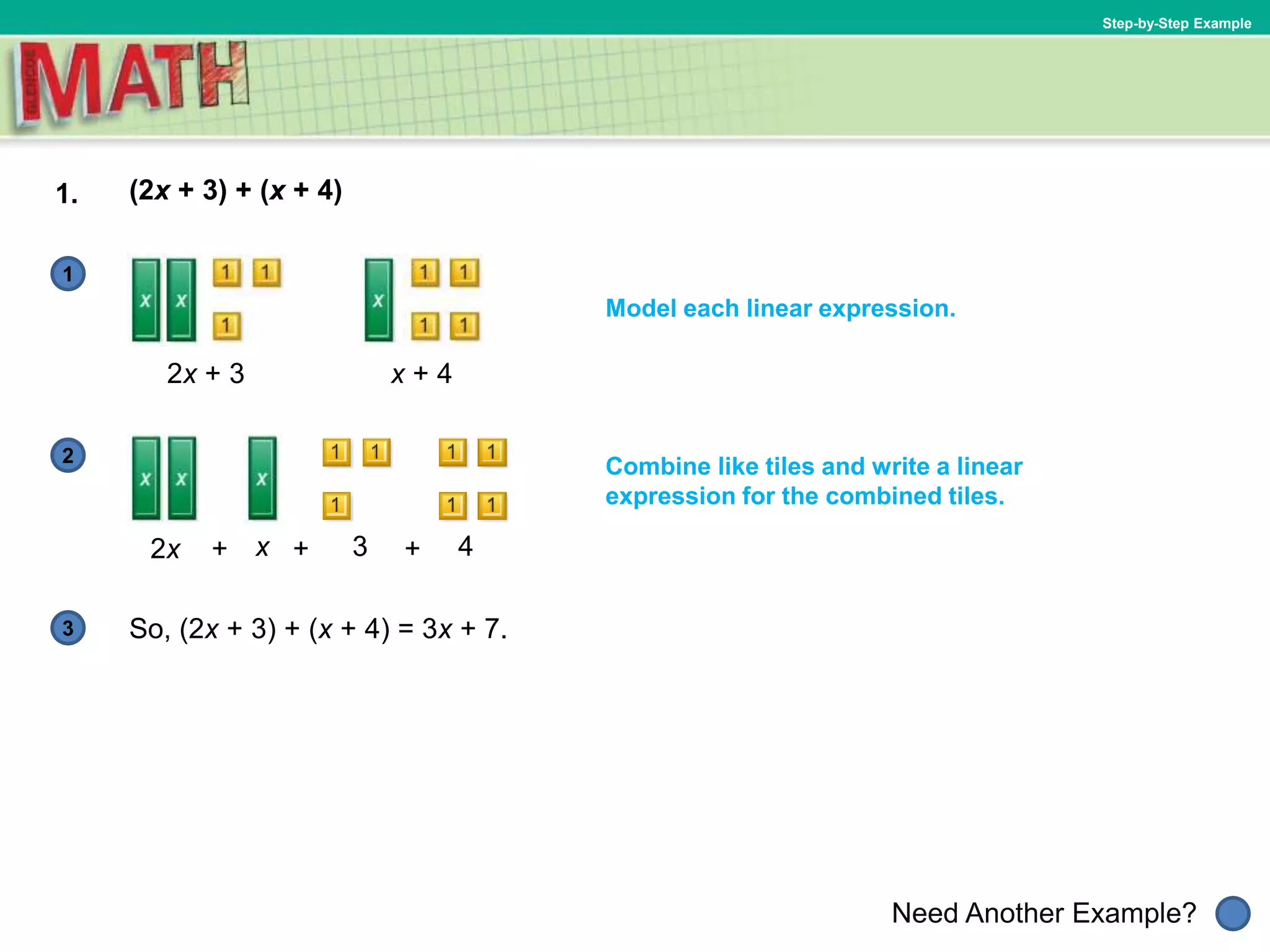 1
Need Another Example?
2
3
Step-by-Step Example
1. (2x + 3) + (x + 4)
Model each linear expression.
2x + 3
So, (2x + 3) + (x + 4) = 3x + 7.
x + 4
2x x 3 4+++
Combine like tiles and write a linear
expression for the combined tiles.
 