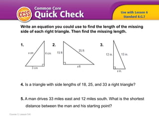 Course 3, Lesson 5-6
Write an equation you could use to find the length of the missing
side of each right triangle. Then find the missing length.
1. 2. 3.
4. Is a triangle with side lengths of 18, 25, and 33 a right triangle?
5. A man drives 33 miles east and 12 miles south. What is the shortest
distance between the man and his starting point?
 