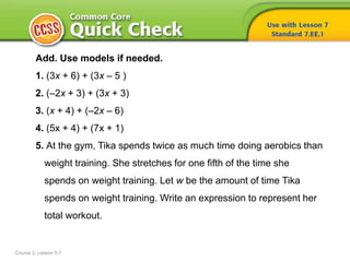 Course 2, Lesson 5-7
Add. Use models if needed.
1. (3x + 6) + (3x – 5 )
2. (–2x + 3) + (3x + 3)
3. (x + 4) + (–2x – 6)
4. (5x + 4) + (7x + 1)
5. At the gym, Tika spends twice as much time doing aerobics than
weight training. She stretches for one fifth of the time she
spends on weight training. Let w be the amount of time Tika
spends on weight training. Write an expression to represent her
total workout.
 