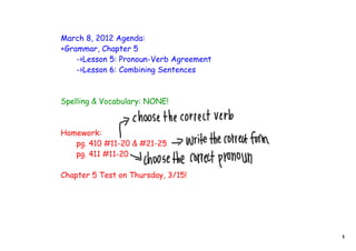 March 8, 2012 Agenda:
+Grammar, Chapter 5
    ->Lesson 5: Pronoun-Verb Agreement
    ->Lesson 6: Combining Sentences



Spelling & Vocabulary: NONE!



Homework:
   pg. 410 #11-20 & #21-25
   pg. 411 #11-20

Chapter 5 Test on Thursday, 3/15!




                                         1
 