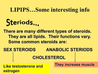 LIPIPS…Some interesting info
There are many different types of steroids.
They are all lipids. Their functions vary.
Some common steroids are:
SEX STEROIDS ANABOLIC STERIODS
CHOLESTEROL
Like testosterone and
estrogen
They increase muscle
 