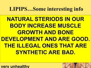 LIPIPS…Some interesting info
Some anabolic
steroids are illegal
And can be dangerous and
very unhealthy
NATURAL STERIODS IN OUR
BODY INCREASE MUSCLE
GROWTH AND BONE
DEVELOPMENT AND ARE GOOD.
THE ILLEGAL ONES THAT ARE
SYNTHETIC ARE BAD.
 