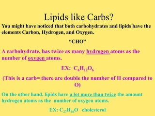 Lipids like Carbs?
You might have noticed that both carbohydrates and lipids have the
elements Carbon, Hydrogen, and Oxygen.
“CHO”
A carbohydrate, has twice as many hydrogen atoms as the
number of oxygen atoms.
EX: C6H12O6
(This is a carb= there are double the number of H compared to
O)
On the other hand, lipids have a lot more than twice the amount
hydrogen atoms as the number of oxygen atoms.
EX: C27H46O cholesterol
 