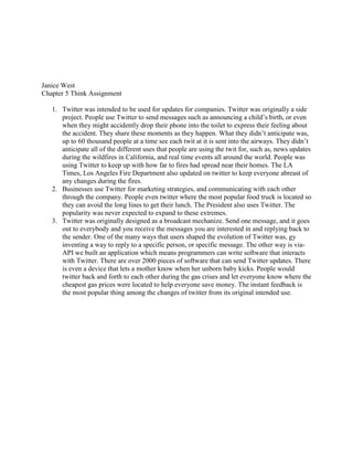 Janice West
Chapter 5 Think Assignment

   1. Twitter was intended to be used for updates for companies. Twitter was originally a side
      project. People use Twitter to send messages such as announcing a child’s birth, or even
      when they might accidently drop their phone into the toilet to express their feeling about
      the accident. They share these moments as they happen. What they didn’t anticipate was,
      up to 60 thousand people at a time see each twit at it is sent into the airways. They didn’t
      anticipate all of the different uses that people are using the twit for, such as, news updates
      during the wildfires in California, and real time events all around the world. People was
      using Twitter to keep up with how far to fires had spread near their homes. The LA
      Times, Los Angeles Fire Department also updated on twitter to keep everyone abreast of
      any changes during the fires.
   2. Businesses use Twitter for marketing strategies, and communicating with each other
      through the company. People even twitter where the most popular food truck is located so
      they can avoid the long lines to get their lunch. The President also uses Twitter. The
      popularity was never expected to expand to these extremes.
   3. Twitter was originally designed as a broadcast mechanize. Send one message, and it goes
      out to everybody and you receive the messages you are interested in and replying back to
      the sender. One of the many ways that users shaped the evolution of Twitter was, gy
      inventing a way to reply to a specific person, or specific message. The other way is via-
      API we built an application which means programmers can write software that interacts
      with Twitter. There are over 2000 pieces of software that can send Twitter updates. There
      is even a device that lets a mother know when her unborn baby kicks. People would
      twitter back and forth to each other during the gas crises and let everyone know where the
      cheapest gas prices were located to help everyone save money. The instant feedback is
      the most popular thing among the changes of twitter from its original intended use.
 