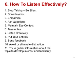 6. How To Listen Effectively?
1. Stop Talking – Be Silent
2. Show Interest
3. Empathize
4. Ask Questions
5. Maintain Eye Contact
6. Take notes
7. Listen Creatively
8. Put Your Entirety
9. Send feedback
10. Avoid or eliminate distraction
11. Try to gather information about the
topic to develop interest and familiarity.
20
 