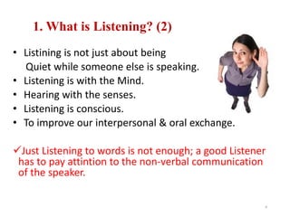 1. What is Listening? (2)
• Listining is not just about being
Quiet while someone else is speaking.
• Listening is with the Mind.
• Hearing with the senses.
• Listening is conscious.
• To improve our interpersonal & oral exchange.
Just Listening to words is not enough; a good Listener
has to pay attintion to the non-verbal communication
of the speaker.
4
 