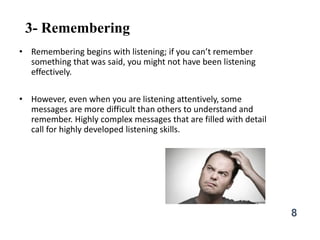 3- Remembering
• Remembering begins with listening; if you can’t remember
something that was said, you might not have been listening
effectively.
• However, even when you are listening attentively, some
messages are more difficult than others to understand and
remember. Highly complex messages that are filled with detail
call for highly developed listening skills.
8
 