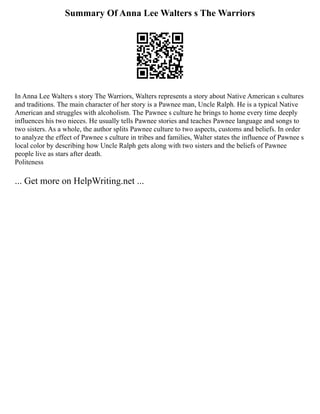 Summary Of Anna Lee Walters s The Warriors
In Anna Lee Walters s story The Warriors, Walters represents a story about Native American s cultures
and traditions. The main character of her story is a Pawnee man, Uncle Ralph. He is a typical Native
American and struggles with alcoholism. The Pawnee s culture he brings to home every time deeply
influences his two nieces. He usually tells Pawnee stories and teaches Pawnee language and songs to
two sisters. As a whole, the author splits Pawnee culture to two aspects, customs and beliefs. In order
to analyze the effect of Pawnee s culture in tribes and families, Walter states the influence of Pawnee s
local color by describing how Uncle Ralph gets along with two sisters and the beliefs of Pawnee
people live as stars after death.
Politeness
... Get more on HelpWriting.net ...
 