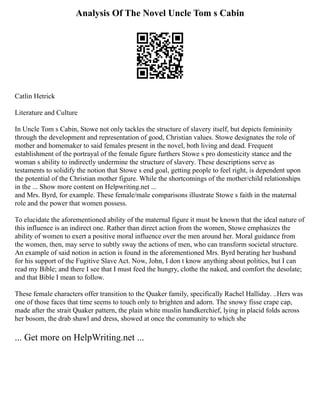 Analysis Of The Novel Uncle Tom s Cabin
Catlin Hetrick
Literature and Culture
In Uncle Tom s Cabin, Stowe not only tackles the structure of slavery itself, but depicts femininity
through the development and representation of good, Christian values. Stowe designates the role of
mother and homemaker to said females present in the novel, both living and dead. Frequent
establishment of the portrayal of the female figure furthers Stowe s pro domesticity stance and the
woman s ability to indirectly undermine the structure of slavery. These descriptions serve as
testaments to solidify the notion that Stowe s end goal, getting people to feel right, is dependent upon
the potential of the Christian mother figure. While the shortcomings of the mother/child relationships
in the ... Show more content on Helpwriting.net ...
and Mrs. Byrd, for example. These female/male comparisons illustrate Stowe s faith in the maternal
role and the power that women possess.
To elucidate the aforementioned ability of the maternal figure it must be known that the ideal nature of
this influence is an indirect one. Rather than direct action from the women, Stowe emphasizes the
ability of women to exert a positive moral influence over the men around her. Moral guidance from
the women, then, may serve to subtly sway the actions of men, who can transform societal structure.
An example of said notion in action is found in the aforementioned Mrs. Byrd berating her husband
for his support of the Fugitive Slave Act. Now, John, I don t know anything about politics, but I can
read my Bible; and there I see that I must feed the hungry, clothe the naked, and comfort the desolate;
and that Bible I mean to follow.
These female characters offer transition to the Quaker family, specifically Rachel Halliday. ..Hers was
one of those faces that time seems to touch only to brighten and adorn. The snowy fisse crape cap,
made after the strait Quaker pattern, the plain white muslin handkerchief, lying in placid folds across
her bosom, the drab shawl and dress, showed at once the community to which she
... Get more on HelpWriting.net ...
 