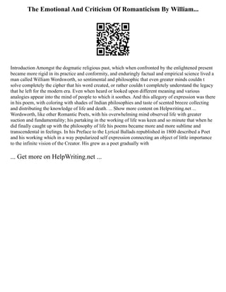 The Emotional And Criticism Of Romanticism By William...
Introduction Amongst the dogmatic religious past, which when confronted by the enlightened present
became more rigid in its practice and conformity, and enduringly factual and empirical science lived a
man called William Wordsworth, so sentimental and philosophic that even greater minds couldn t
solve completely the cipher that his word created, or rather couldn t completely understand the legacy
that he left for the modern era. Even when heard or looked upon different meaning and various
analogies appear into the mind of people to which it soothes. And this allegory of expression was there
in his poem, with coloring with shades of Indian philosophies and taste of scented breeze collecting
and distributing the knowledge of life and death. ... Show more content on Helpwriting.net ...
Wordsworth, like other Romantic Poets, with his overwhelming mind observed life with greater
suction and fundamentality; his partaking in the working of life was keen and so minute that when he
did finally caught up with the philosophy of life his poems became more and more sublime and
transcendental in feelings. In his Preface to the Lyrical Ballads republished in 1800 described a Poet
and his working which in a way popularized self expression connecting an object of little importance
to the infinite vision of the Creator. His grew as a poet gradually with
... Get more on HelpWriting.net ...
 