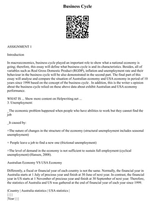 Business Cycle
ASSIGNMENT 1
Introduction
In macroeconomics, business cycle played an important role to show what a national economy is
going; therefore, this essay will define what business cycle is and its characteristics. Besides, all of
variables such as Real Gross Domestic Product (RGDP), inflation and unemployment rate and their
behaviour in the business cycle will be also demonstrated in the second part. The final part of this
essay will analyse and compare the situation of Australian economy and USA economy in period of 10
years since 1998 based on the concept of the business cycle . In addition, this is the writer s opinion
about the business cycle relied on these above data about exhibit Australian and USA economy
performance.
WHAT IS ... Show more content on Helpwriting.net ...
3. Unemployment:
_The economic problem happened when people who have abilities to work but they cannot find the
job
_It caused by:
+The nature of changes in the structure of the economy (structural unemployment includes seasonal
unemployment)
+ People leave a job to find a new one (frictional unemployment)
+The level of demand in the economy is not sufficient to sustain full employment (cyclical
unemployment) (Hansen, 2008).
Australian Economy VS USA Economy
Differently, a fiscal or financial year of each country is not the same. Normally, the financial year in
Australia starts at 1 July of precious year and finish at 30 June of next year. In contrast, the financial
year in US starts at 1 November of precious year and finish at 30 September of next year. Therefore,
the statistics of Australia and US was gathered at the end of financial year of each year since 1999.
|Country | Australia statistics | USA statistics |
| | | |
|Year | | |
 