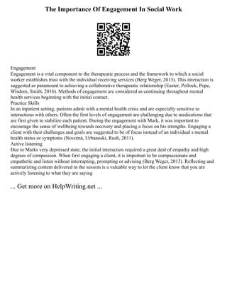 The Importance Of Engagement In Social Work
Engagement
Engagement is a vital component to the therapeutic process and the framework to which a social
worker establishes trust with the individual receiving services (Berg Weger, 2013). This interaction is
suggested as paramount to achieving a collaborative therapeutic relationship (Easter, Pollock, Pope,
Wisdom, Smith, 2016). Methods of engagement are considered as continuing throughout mental
health services beginning with the initial contact.
Practice Skills
In an inpatient setting, patients admit with a mental health crisis and are especially sensitive to
interactions with others. Often the first levels of engagement are challenging due to medications that
are first given to stabilize each patient. During the engagement with Mark, it was important to
encourage the sense of wellbeing towards recovery and placing a focus on his strengths. Engaging a
client with their challenges and goals are suggested to be of focus instead of an individual s mental
health status or symptoms (Novotná, Urbanoski, Rush, 2011).
Active listening
Due to Marks very depressed state, the initial interaction required a great deal of empathy and high
degrees of compassion. When first engaging a client, it is important to be compassionate and
empathetic and listen without interrupting, prompting or advising (Berg Weger, 2013). Reflecting and
summarizing content delivered in the session is a valuable way to let the client know that you are
actively listening to what they are saying
... Get more on HelpWriting.net ...
 
