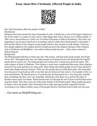 Essay about How Chritianity Affected People in India
How did Christianity affect the people of India?
Introductory
Religions have been around for many thousands of years. Catholicism is one of the largest religions in
the world. India is a country in Asia, and is a little bigger than Texas, but has over 2 billion people. A
2001 survey showed there to a little over 24 million Christians in India (Christianity). This topic was
appealing to me because I had lived in a boarding school in India from fourth grade to sixth grade. I
had seen the effects of this religion on the people and how they reacted towards change. I had seen
how people adapted to the religion and how people put down the religion turning to other religions
such as Hinduism and Buddhism. I can relate to these people because ... Show more content on
Helpwriting.net ...
Background
The British people had been in India since the 18th century, and had enslaved the people, but finally
left in 1947. Throughout this time, the Indian people were being forced to do things that the English
people did not want to do. The Indian people were enslaved by a much more powerful nation. The
main religion of India is Hinduism. This religion is much more complicated than many other religions,
instead of one main god there are many gods. Many things that Indian people do have been altered to
mean other things (mission frontier). There are also people that are called demi gods, who somewhat
have the power of god and are able to use their powers whenever they want to. An example of this is a
man named khans. He had the powers of a god because he had prayed for a very long time, and had
done something else that is not very important. During this time there was a god by the name of
Krishna whose uncle was khans. Khans had become evil through the lust of power and Krishna had to
stop him (Park). This shows just one of the many beliefs of the Hindu people. Many people had gone
to India to show the people what Christianity has to offer and many people reaped the benefits.
According to one Indian resident, many of the people that the Christians tried to help were the poor.
... Get more on HelpWriting.net ...
 