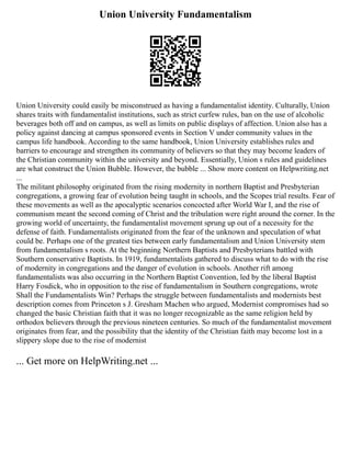 Union University Fundamentalism
Union University could easily be misconstrued as having a fundamentalist identity. Culturally, Union
shares traits with fundamentalist institutions, such as strict curfew rules, ban on the use of alcoholic
beverages both off and on campus, as well as limits on public displays of affection. Union also has a
policy against dancing at campus sponsored events in Section V under community values in the
campus life handbook. According to the same handbook, Union University establishes rules and
barriers to encourage and strengthen its community of believers so that they may become leaders of
the Christian community within the university and beyond. Essentially, Union s rules and guidelines
are what construct the Union Bubble. However, the bubble ... Show more content on Helpwriting.net
...
The militant philosophy originated from the rising modernity in northern Baptist and Presbyterian
congregations, a growing fear of evolution being taught in schools, and the Scopes trial results. Fear of
these movements as well as the apocalyptic scenarios concocted after World War I, and the rise of
communism meant the second coming of Christ and the tribulation were right around the corner. In the
growing world of uncertainty, the fundamentalist movement sprung up out of a necessity for the
defense of faith. Fundamentalists originated from the fear of the unknown and speculation of what
could be. Perhaps one of the greatest ties between early fundamentalism and Union University stem
from fundamentalism s roots. At the beginning Northern Baptists and Presbyterians battled with
Southern conservative Baptists. In 1919, fundamentalists gathered to discuss what to do with the rise
of modernity in congregations and the danger of evolution in schools. Another rift among
fundamentalists was also occurring in the Northern Baptist Convention, led by the liberal Baptist
Harry Fosdick, who in opposition to the rise of fundamentalism in Southern congregations, wrote
Shall the Fundamentalists Win? Perhaps the struggle between fundamentalists and modernists best
description comes from Princeton s J. Gresham Machen who argued, Modernist compromises had so
changed the basic Christian faith that it was no longer recognizable as the same religion held by
orthodox believers through the previous nineteen centuries. So much of the fundamentalist movement
originates from fear, and the possibility that the identity of the Christian faith may become lost in a
slippery slope due to the rise of modernist
... Get more on HelpWriting.net ...
 