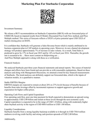Marketing Plan For Starbucks Corporation
Investment Summary
We release a BUY recommendation on Starbucks Corporation (SBUX) with our forecasted price of
USD65.00, based on imputed results from H Model, Discounted Free Cash Flow method, and Price
Multiple method. This series of forecasts reflects a XXX% of price potential upon USD XXX of
market closing price on DATE.
It is confident that, Starbucks will generate a Sales Revenue boom which is mainly attributed to its
business expansion plan in CAP markets in upcoming years. Moreover, its new channel development
strategy will produce approximately 7% of increase in sales volume. As a result, Total Sales is
predicted to grow by 17% in fiscal year 2015 and by 14% in fiscal year 2016. Thereafter, the growth
rate is assumed to be ... Show more content on Helpwriting.net ...
And Price Multiple approach is along with those as a verification.
Financial Analysis
We analyzed Starbucks past three years financial statements and annual reports. The causes of material
changes and effects have been found and can provide us with reasonable explanations. Based on these
analyses and along with Management Discussion, we attained a trend for key financial measurements
of Starbucks. The trend analyses can definitely support our forecasted data, which is the inputs of
valuation models, in a quantitative manner.
Stable EBITDA Margins
EBITDA margins are expected to remain at about 26% to 27% levels because of benefits because of
benefits from sales leverage offset by incremental expenses to support aggressive growth and
expectation for higher coffee prices.
Operating Cash Flows and Capital Expenditure
Free operating cash flow, post one time payment for Kraft expected to demonstrate an upward swing
to approximately USD 2.00 billion and sustain at those levels through the next economic cycle.
Capital expenditure is expected to be in the range of USD 1.4 billion, along with moderately higher
share buyback activity in the region of USD 800.0 million to USD 1.00 billion.
Liquidity Considerations
Starbucks benefits from a strong liquidity backstop available to it through its USD 750.0 million
undrawn revolving credit facility and strong cash position upwards of USD 2.00 billion.
Additionally,
 