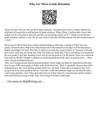 Why Are There Grade Retention
There are those who say why are there grade retention . Research shows that 3 million students are
held back all around the world because of grade retention. What if those 3 million didn t know that
subject can be a big deal in their life and they are becoming experts on it? ? I think we should have
grade retention and here s why. So, are you ready to take this thrilling journey into this treasure map of
a story?
Reviewing it will let them have a better understanding of what they re doing it if they have low
grades. Research shows that if the child already know the material reviewing it will let them have a
higher knowledge of it later. Also they ll catch up on what they need to know. It s because if the kids
don t know what they are doing now what will make you think they ll have something even harder for
the next grade? I feel that, learning it now will let you be good at it in the future. Then you could look
back and say WOW I thought I could never understand that but look what i m good at now! ... Show
more content on Helpwriting.net ...
They were fooling around and not paying attention. Some might say Kids are embarrassed that they
have to stay in the same grade as before with all the new kids . Well, it s probably because they didn t
understand it or they were fooling around which isn t our fault. If they did it on purpose they were
going to be in the same grade as before. I feel that s what most parents might say but the kids didn t
want to pay attention. Also if they drop their kid out of that school it s okay because all the teachers
and school did was trying to help. They were trying to let them understand
... Get more on HelpWriting.net ...
 
