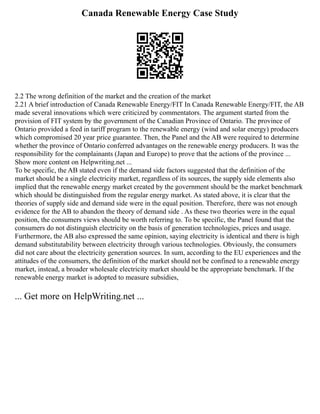 Canada Renewable Energy Case Study
2.2 The wrong definition of the market and the creation of the market
2.21 A brief introduction of Canada Renewable Energy/FIT In Canada Renewable Energy/FIT, the AB
made several innovations which were criticized by commentators. The argument started from the
provision of FIT system by the government of the Canadian Province of Ontario. The province of
Ontario provided a feed in tariff program to the renewable energy (wind and solar energy) producers
which compromised 20 year price guarantee. Then, the Panel and the AB were required to determine
whether the province of Ontario conferred advantages on the renewable energy producers. It was the
responsibility for the complainants (Japan and Europe) to prove that the actions of the province ...
Show more content on Helpwriting.net ...
To be specific, the AB stated even if the demand side factors suggested that the definition of the
market should be a single electricity market, regardless of its sources, the supply side elements also
implied that the renewable energy market created by the government should be the market benchmark
which should be distinguished from the regular energy market. As stated above, it is clear that the
theories of supply side and demand side were in the equal position. Therefore, there was not enough
evidence for the AB to abandon the theory of demand side . As these two theories were in the equal
position, the consumers views should be worth referring to. To be specific, the Panel found that the
consumers do not distinguish electricity on the basis of generation technologies, prices and usage.
Furthermore, the AB also expressed the same opinion, saying electricity is identical and there is high
demand substitutability between electricity through various technologies. Obviously, the consumers
did not care about the electricity generation sources. In sum, according to the EU experiences and the
attitudes of the consumers, the definition of the market should not be confined to a renewable energy
market, instead, a broader wholesale electricity market should be the appropriate benchmark. If the
renewable energy market is adopted to measure subsidies,
... Get more on HelpWriting.net ...
 