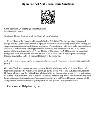 Operation Art And Design Exam Questions
C403 Operation Art and Design Exam Questions
MAJ Doug Herrmann
Section A: Theater Strategic level, the North African Campaign
1. (15 pts) Review the Operational Approach Student Aid Slide #7 for this question. Operational
Design and the Operational Approach is a process of iterative understanding and problem framing that
supports commanders and staffs in their application of operational art with tools and a methodology to
conceive of and construct viable approaches to operations and campaigns. (JP 5 0, III 1). In the
context of the Mediterranean/North Africa Theater of Operations (M/NATO), using the contextual
background notes and material provided for this exam in Parts 2 and 3, apply operational design
thinking as described in JP 5 0 chapter III to answer the following.
a. (5 pts) In your words, describe the operational environment. [Your answer should not exceed half a
page.]
Operation Torch was a major operation conducted in the Mediterranean/North African Theater of
Operations as part of the North African campaign during World War II. The U.S. President, Franklin
D. Roosevelt supported the British Prime Minister believing this operation would prevent an invasion
of Europe. In order for the Allies to achieve the desired end state they would need to establish reliable
bases on the coast in the regions of Casablanca, Oran, Algiers, and Tunis. This area was controlled by
Vichy France, which was technically not part of the Axis powers. This operation would
... Get more on HelpWriting.net ...
 