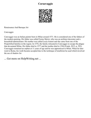 Caraavaggio
Renaissance And Baroque Art
Caravaggio
Caravaggio was an Italian painter born in Milan around 1571. He is considered one of the fathers of
the modern painting. His father was called Fermo Merisi, who was an architect decorator and a
household administrator. His mother was called Lucia Aratori and she came from one of the
Propertified families in the region. In 1576, the family relocated to Caravaggio to escape the plague
that devastated Milan. His father died in 1577 and the mother died in 1584 (Frank, 2013, p. 292).
Caravaggio remained an orphan at 11 years of age and he was apprenticed in Milan. When he later
went to Rome, his work became accepted due to the technique of tenebrism he used which involved
the use of shadow for
... Get more on HelpWriting.net ...
 