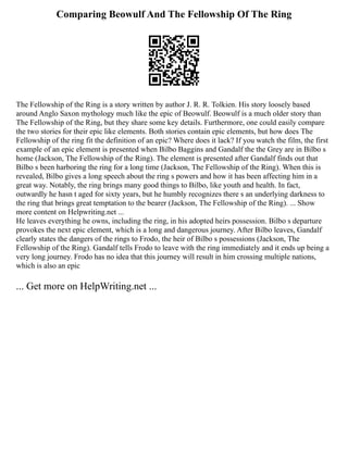 Comparing Beowulf And The Fellowship Of The Ring
The Fellowship of the Ring is a story written by author J. R. R. Tolkien. His story loosely based
around Anglo Saxon mythology much like the epic of Beowulf. Beowulf is a much older story than
The Fellowship of the Ring, but they share some key details. Furthermore, one could easily compare
the two stories for their epic like elements. Both stories contain epic elements, but how does The
Fellowship of the ring fit the definition of an epic? Where does it lack? If you watch the film, the first
example of an epic element is presented when Bilbo Baggins and Gandalf the the Grey are in Bilbo s
home (Jackson, The Fellowship of the Ring). The element is presented after Gandalf finds out that
Bilbo s been harboring the ring for a long time (Jackson, The Fellowship of the Ring). When this is
revealed, Bilbo gives a long speech about the ring s powers and how it has been affecting him in a
great way. Notably, the ring brings many good things to Bilbo, like youth and health. In fact,
outwardly he hasn t aged for sixty years, but he humbly recognizes there s an underlying darkness to
the ring that brings great temptation to the bearer (Jackson, The Fellowship of the Ring). ... Show
more content on Helpwriting.net ...
He leaves everything he owns, including the ring, in his adopted heirs possession. Bilbo s departure
provokes the next epic element, which is a long and dangerous journey. After Bilbo leaves, Gandalf
clearly states the dangers of the rings to Frodo, the heir of Bilbo s possessions (Jackson, The
Fellowship of the Ring). Gandalf tells Frodo to leave with the ring immediately and it ends up being a
very long journey. Frodo has no idea that this journey will result in him crossing multiple nations,
which is also an epic
... Get more on HelpWriting.net ...
 