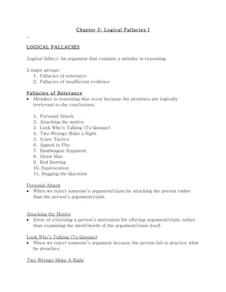 Chapter 5: Logical Fallacies I


LOGICAL FALLACIES

Logical fallacy: An argument that contains a mistake in reasoning.

2 major groups:
   1. Fallacies of relevance
   2. Fallacies of insufficient evidence

Fallacies of Relevance
• Mistakes in reasoning that occur because the premises are logically
  irrelevant to the conclusions.

   1. Personal Attack
   2. Attacking the motive
   3. Look Who’s Talking (Tu Quoque)
   4. Two Wrongs Make a Right
   5. Scare Tactics
   6. Appeal to Pity
   7. Bandwagon Argument
   8. Straw Man
   9. Red Herring
   10. Equivocation
   11. Begging the Question

Personal Attack
• When we reject someone’s argument/claim by attacking the person rather
   than the person’s argument/claim.


Attacking the Motive
• Error of criticizing a person’s motivation for offering argument/claim, rather
   than examining the merit/worth of the argument/claim itself.

Look Who’s Talking (Tu Quoque)
• When we reject someone’s argument because the person fail to practice what
  he preaches.

Two Wrongs Make A Right
 