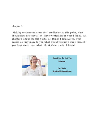 chapter 5
Making recommendations for I studied up to this point, what
should now be study after I have written about what I found. All
chapter 5 about chapter 4 what all things I discovered, what
senses do they make to you what would you have study more if
you have more time, what I think about , what I found
 