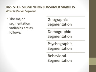 BASES FOR SEGMENTING CONSUMER MARKETS
WhatisMarketSegment
• The major
segmentation
variables are as
follows:
Geographic
Segmentation
Demographic
Segmentation
Psychographic
Segmentation
Behavioral
Segmentation
 