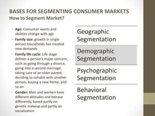 BASES FOR SEGMENTING CONSUMER MARKETS
How to Segment Market?
• Age: Consumer wants and
abilities change with age
• Family size: growth in single
person households has created
new demands
• Family life cycle: Life stage
defines a person’s major concern,
such as going through a divorce,
going into a second marriage,
taking care of an older parent,
deciding to cohabit with another
person, buying a new home, and
so on
• Gender: Men and women have
different attitudes and behave
differently, based partly on
genetic makeup and partly on
socialization
Geographic
Segmentation
Demographic
Segmentation
Psychographic
Segmentation
Behavioral
Segmentation
 