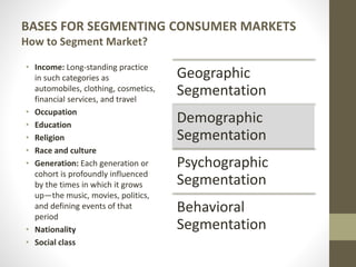 BASES FOR SEGMENTING CONSUMER MARKETS
How to Segment Market?
• Income: Long-standing practice
in such categories as
automobiles, clothing, cosmetics,
financial services, and travel
• Occupation
• Education
• Religion
• Race and culture
• Generation: Each generation or
cohort is profoundly influenced
by the times in which it grows
up—the music, movies, politics,
and defining events of that
period
• Nationality
• Social class
Geographic
Segmentation
Demographic
Segmentation
Psychographic
Segmentation
Behavioral
Segmentation
 