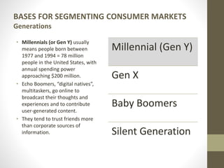 BASES FOR SEGMENTING CONSUMER MARKETS
Generations
• Millennials (or Gen Y) usually
means people born between
1977 and 1994 = 78 million
people in the United States, with
annual spending power
approaching $200 million.
• Echo Boomers, “digital natives”,
multitaskers, go online to
broadcast their thoughts and
experiences and to contribute
user-generated content.
• They tend to trust friends more
than corporate sources of
information.
Millennial (Gen Y)
Gen X
Baby Boomers
Silent Generation
 