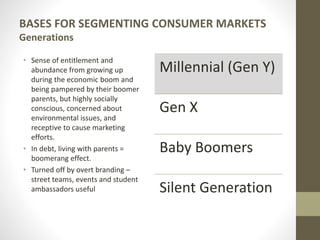 BASES FOR SEGMENTING CONSUMER MARKETS
Generations
• Sense of entitlement and
abundance from growing up
during the economic boom and
being pampered by their boomer
parents, but highly socially
conscious, concerned about
environmental issues, and
receptive to cause marketing
efforts.
• In debt, living with parents =
boomerang effect.
• Turned off by overt branding –
street teams, events and student
ambassadors useful
Millennial (Gen Y)
Gen X
Baby Boomers
Silent Generation
 