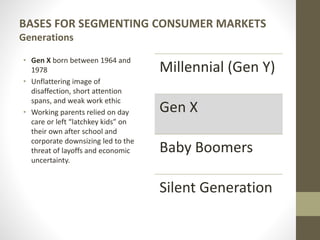 BASES FOR SEGMENTING CONSUMER MARKETS
Generations
• Gen X born between 1964 and
1978
• Unflattering image of
disaffection, short attention
spans, and weak work ethic
• Working parents relied on day
care or left “latchkey kids” on
their own after school and
corporate downsizing led to the
threat of layoffs and economic
uncertainty.
Millennial (Gen Y)
Gen X
Baby Boomers
Silent Generation
 