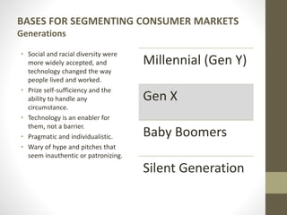 BASES FOR SEGMENTING CONSUMER MARKETS
Generations
• Social and racial diversity were
more widely accepted, and
technology changed the way
people lived and worked.
• Prize self-sufficiency and the
ability to handle any
circumstance.
• Technology is an enabler for
them, not a barrier.
• Pragmatic and individualistic.
• Wary of hype and pitches that
seem inauthentic or patronizing.
Millennial (Gen Y)
Gen X
Baby Boomers
Silent Generation
 