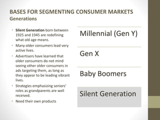 BASES FOR SEGMENTING CONSUMER MARKETS
Generations
• Silent Generation born between
1925 and 1945 are redefining
what old age means.
• Many older consumers lead very
active lives.
• Advertisers have learned that
older consumers do not mind
seeing other older consumers in
ads targeting them, as long as
they appear to be leading vibrant
lives.
• Strategies emphasizing seniors’
roles as grandparents are well
received.
• Need their own products
Millennial (Gen Y)
Gen X
Baby Boomers
Silent Generation
 